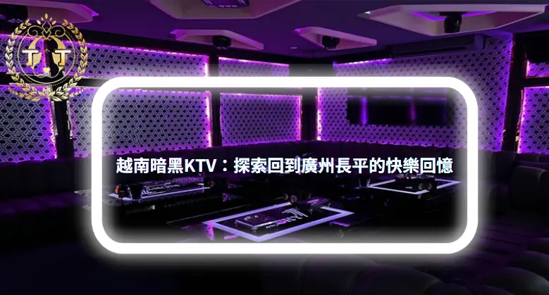 越南暗黑KTV：探索回到廣州長平的快樂回憶